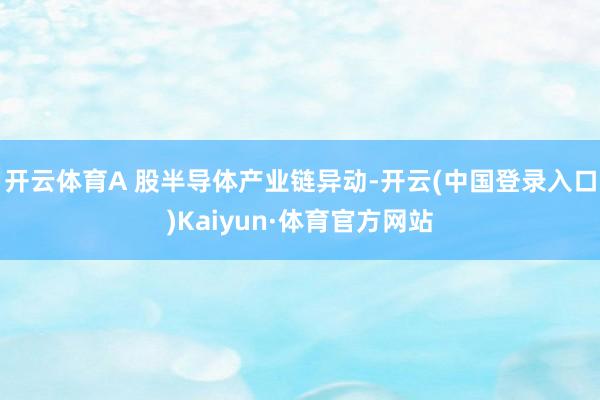 开云体育A 股半导体产业链异动-开云(中国登录入口)Kaiyun·体育官方网站