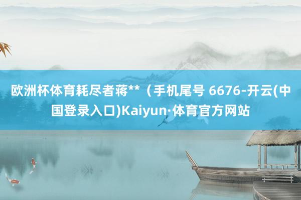 欧洲杯体育耗尽者蒋**（手机尾号 6676-开云(中国登录入口)Kaiyun·体育官方网站