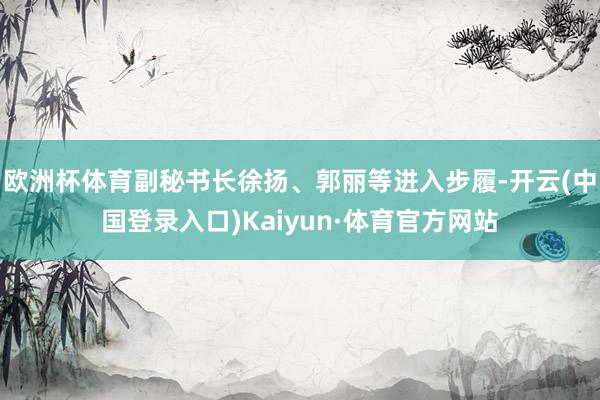 欧洲杯体育副秘书长徐扬、郭丽等进入步履-开云(中国登录入口)Kaiyun·体育官方网站