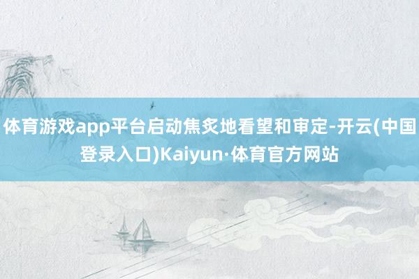 体育游戏app平台启动焦炙地看望和审定-开云(中国登录入口)Kaiyun·体育官方网站