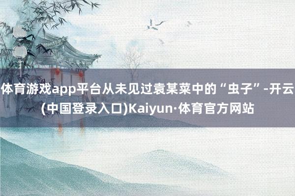 体育游戏app平台从未见过袁某菜中的“虫子”-开云(中国登录入口)Kaiyun·体育官方网站