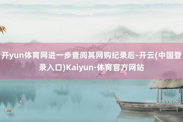 开yun体育网进一步查阅其网购纪录后-开云(中国登录入口)Kaiyun·体育官方网站