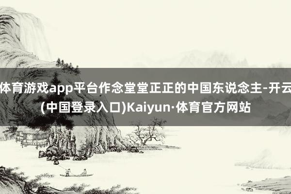体育游戏app平台作念堂堂正正的中国东说念主-开云(中国登录入口)Kaiyun·体育官方网站