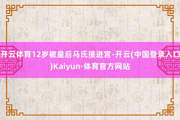 开云体育12岁被皇后马氏接进宫-开云(中国登录入口)Kaiyun·体育官方网站