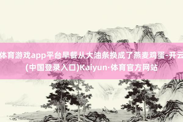 体育游戏app平台早餐从大油条换成了燕麦鸡蛋-开云(中国登录入口)Kaiyun·体育官方网站