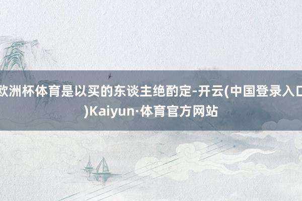 欧洲杯体育是以买的东谈主绝酌定-开云(中国登录入口)Kaiyun·体育官方网站