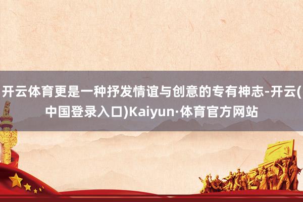 开云体育更是一种抒发情谊与创意的专有神志-开云(中国登录入口)Kaiyun·体育官方网站