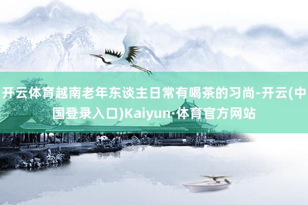 开云体育越南老年东谈主日常有喝茶的习尚-开云(中国登录入口)Kaiyun·体育官方网站