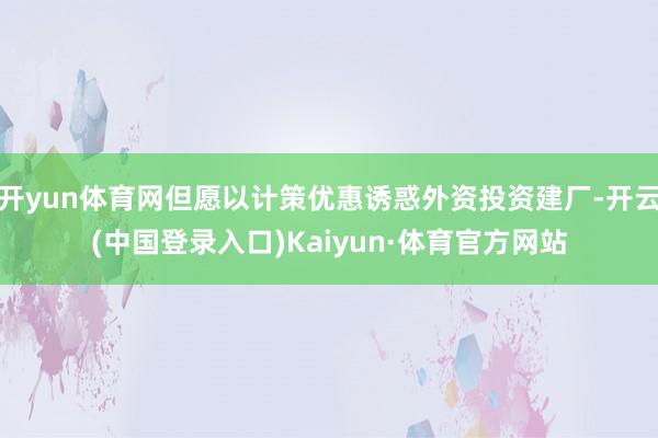 开yun体育网但愿以计策优惠诱惑外资投资建厂-开云(中国登录入口)Kaiyun·体育官方网站