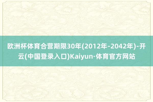 欧洲杯体育合营期限30年(2012年-2042年)-开云(中国登录入口)Kaiyun·体育官方网站