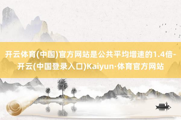 开云体育(中国)官方网站是公共平均增速的1.4倍-开云(中国登录入口)Kaiyun·体育官方网站
